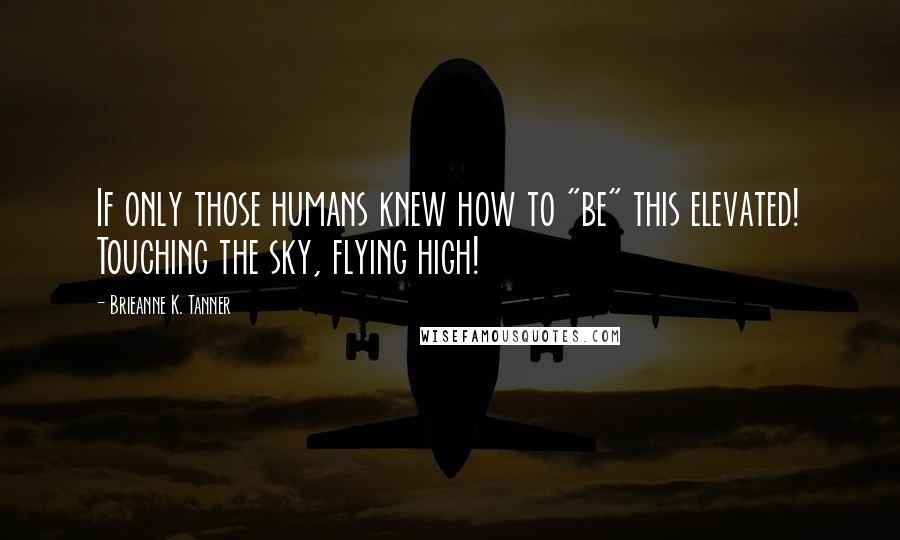 Brieanne K. Tanner Quotes: If only those humans knew how to "be" this elevated! Touching the sky, flying high!