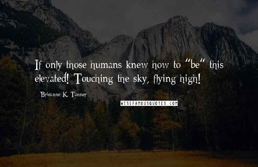 Brieanne K. Tanner Quotes: If only those humans knew how to "be" this elevated! Touching the sky, flying high!