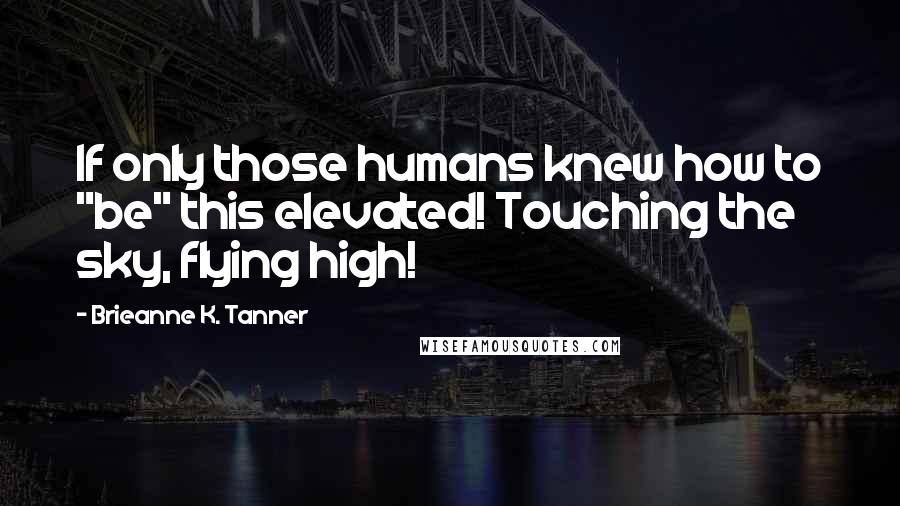 Brieanne K. Tanner Quotes: If only those humans knew how to "be" this elevated! Touching the sky, flying high!