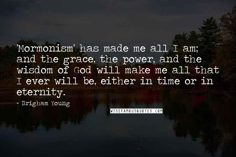 Brigham Young Quotes: 'Mormonism' has made me all I am; and the grace, the power, and the wisdom of God will make me all that I ever will be, either in time or in eternity.