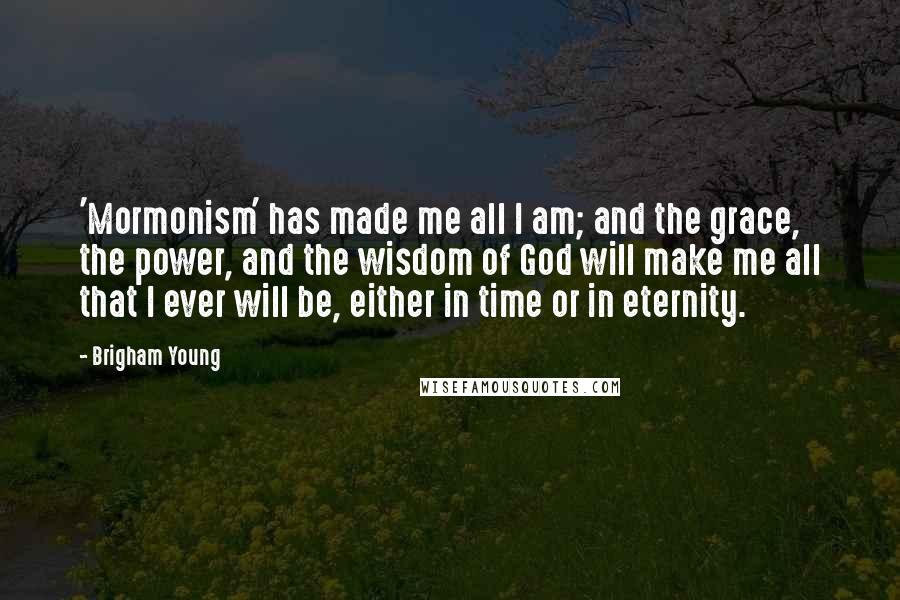 Brigham Young Quotes: 'Mormonism' has made me all I am; and the grace, the power, and the wisdom of God will make me all that I ever will be, either in time or in eternity.