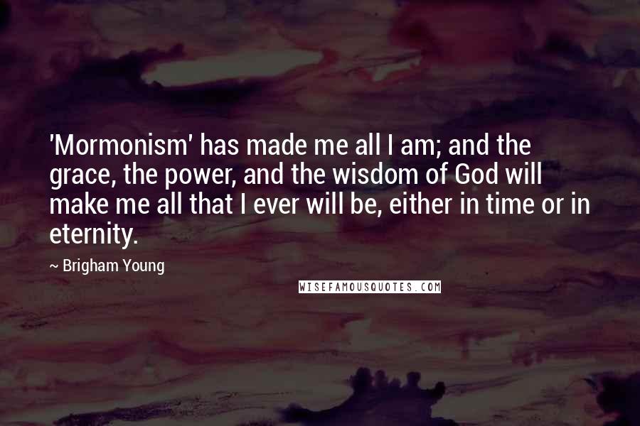 Brigham Young Quotes: 'Mormonism' has made me all I am; and the grace, the power, and the wisdom of God will make me all that I ever will be, either in time or in eternity.