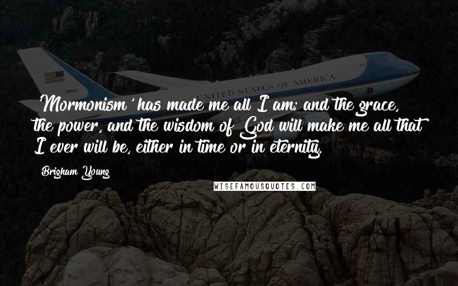 Brigham Young Quotes: 'Mormonism' has made me all I am; and the grace, the power, and the wisdom of God will make me all that I ever will be, either in time or in eternity.