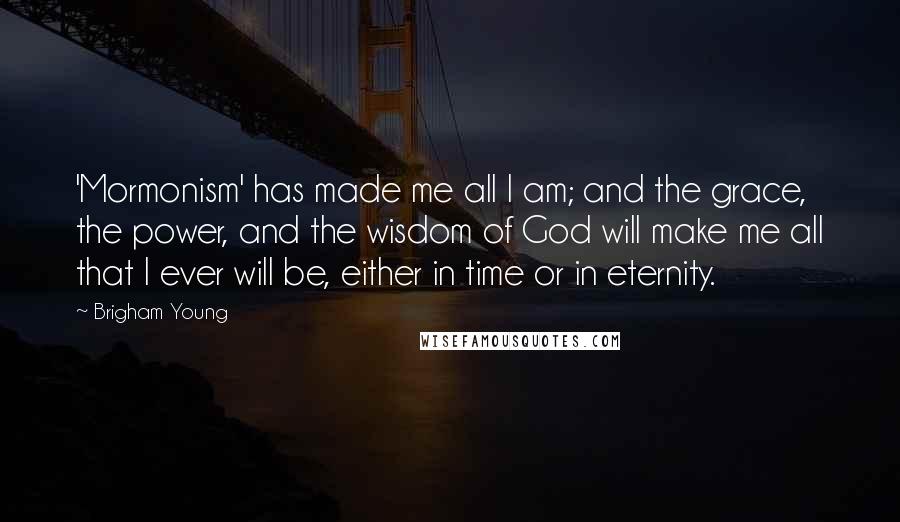 Brigham Young Quotes: 'Mormonism' has made me all I am; and the grace, the power, and the wisdom of God will make me all that I ever will be, either in time or in eternity.