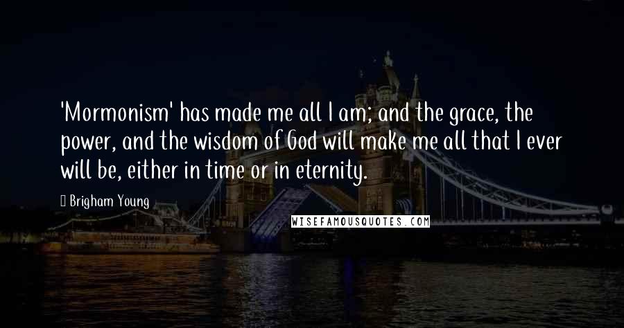 Brigham Young Quotes: 'Mormonism' has made me all I am; and the grace, the power, and the wisdom of God will make me all that I ever will be, either in time or in eternity.