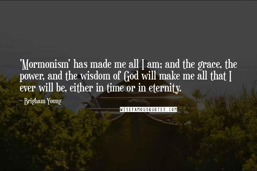 Brigham Young Quotes: 'Mormonism' has made me all I am; and the grace, the power, and the wisdom of God will make me all that I ever will be, either in time or in eternity.