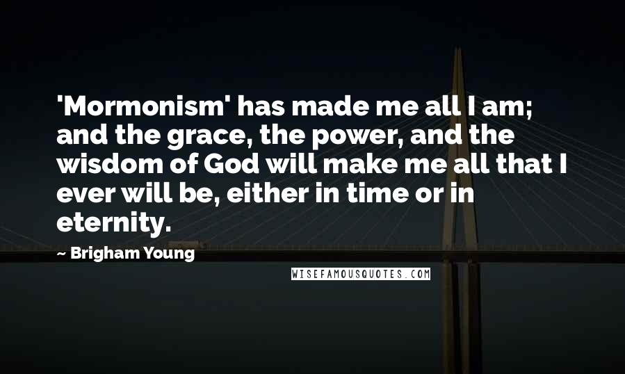 Brigham Young Quotes: 'Mormonism' has made me all I am; and the grace, the power, and the wisdom of God will make me all that I ever will be, either in time or in eternity.