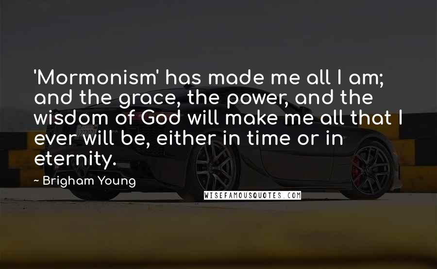 Brigham Young Quotes: 'Mormonism' has made me all I am; and the grace, the power, and the wisdom of God will make me all that I ever will be, either in time or in eternity.