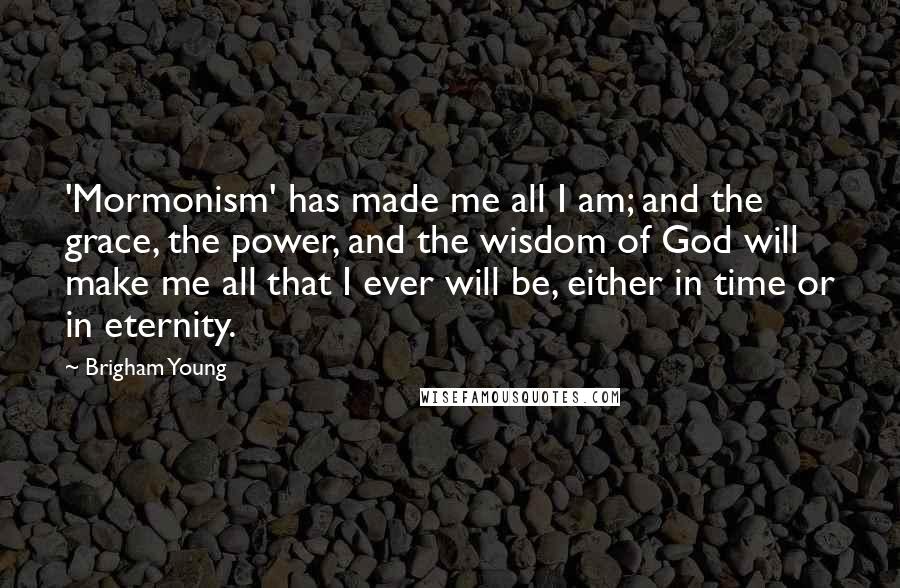 Brigham Young Quotes: 'Mormonism' has made me all I am; and the grace, the power, and the wisdom of God will make me all that I ever will be, either in time or in eternity.