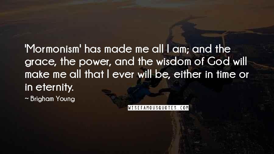 Brigham Young Quotes: 'Mormonism' has made me all I am; and the grace, the power, and the wisdom of God will make me all that I ever will be, either in time or in eternity.