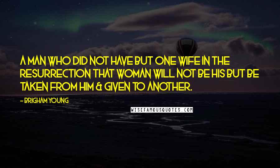 Brigham Young Quotes: A man who did not have but one wife in the Resurrection that woman will not be his but be taken from him & given to another.