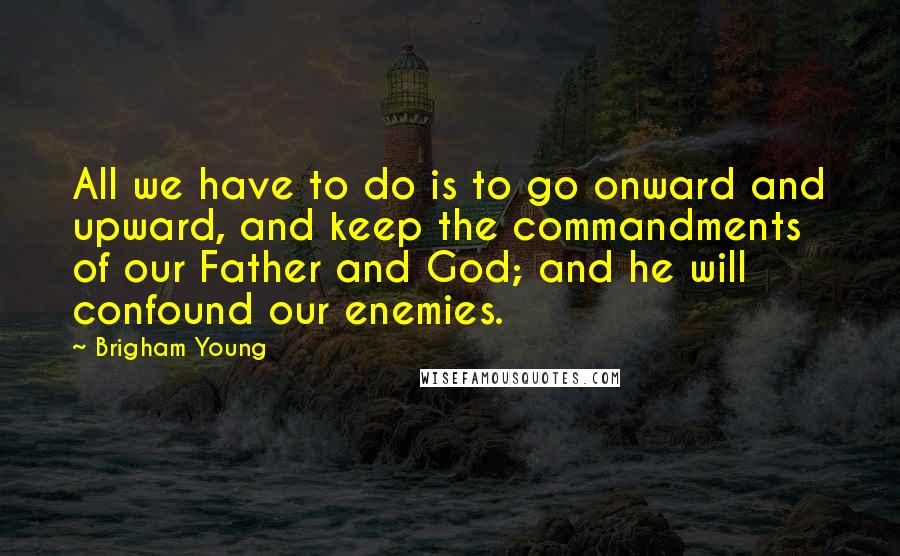 Brigham Young Quotes: All we have to do is to go onward and upward, and keep the commandments of our Father and God; and he will confound our enemies.
