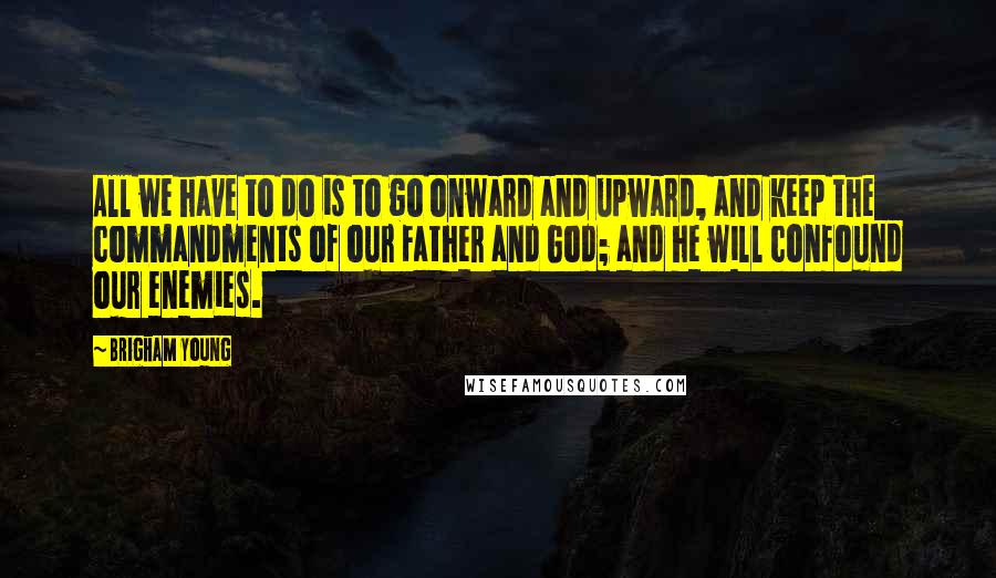 Brigham Young Quotes: All we have to do is to go onward and upward, and keep the commandments of our Father and God; and he will confound our enemies.