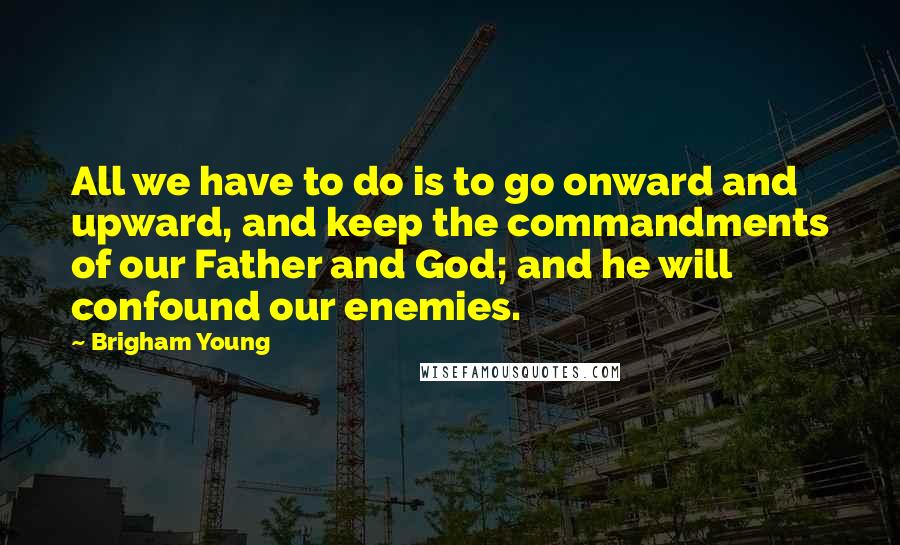 Brigham Young Quotes: All we have to do is to go onward and upward, and keep the commandments of our Father and God; and he will confound our enemies.