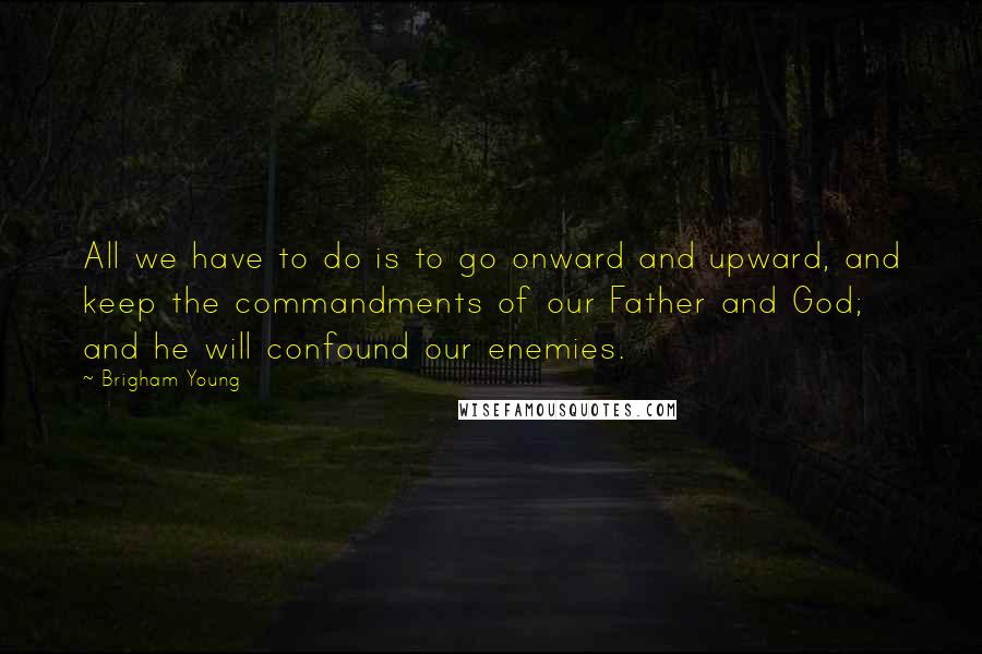 Brigham Young Quotes: All we have to do is to go onward and upward, and keep the commandments of our Father and God; and he will confound our enemies.