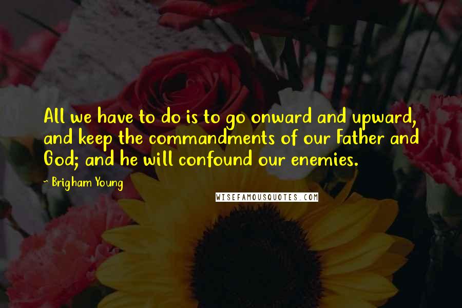 Brigham Young Quotes: All we have to do is to go onward and upward, and keep the commandments of our Father and God; and he will confound our enemies.