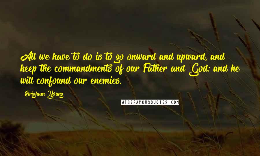 Brigham Young Quotes: All we have to do is to go onward and upward, and keep the commandments of our Father and God; and he will confound our enemies.