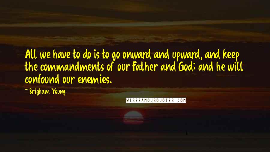 Brigham Young Quotes: All we have to do is to go onward and upward, and keep the commandments of our Father and God; and he will confound our enemies.