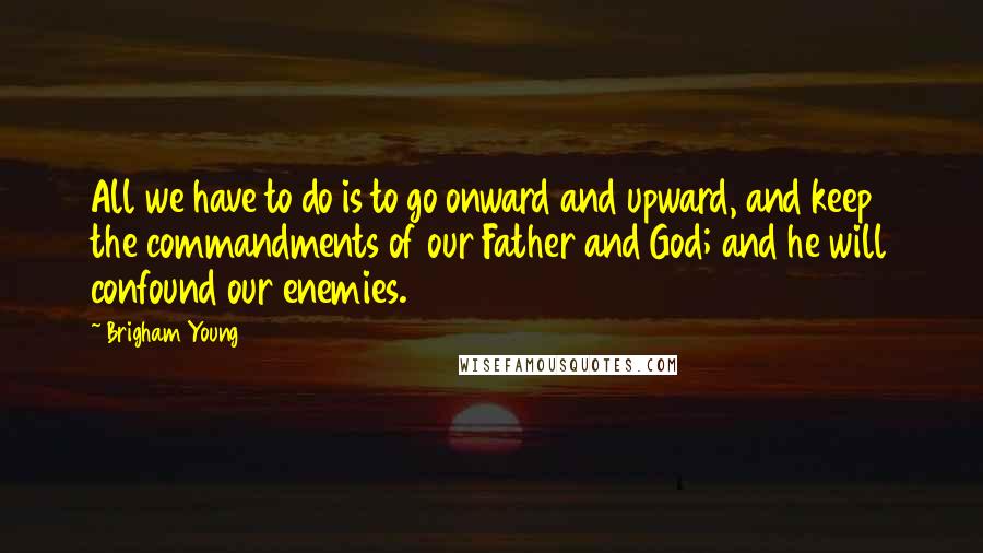 Brigham Young Quotes: All we have to do is to go onward and upward, and keep the commandments of our Father and God; and he will confound our enemies.