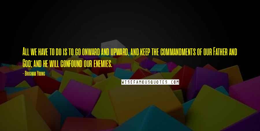 Brigham Young Quotes: All we have to do is to go onward and upward, and keep the commandments of our Father and God; and he will confound our enemies.