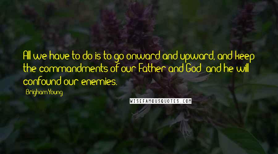 Brigham Young Quotes: All we have to do is to go onward and upward, and keep the commandments of our Father and God; and he will confound our enemies.