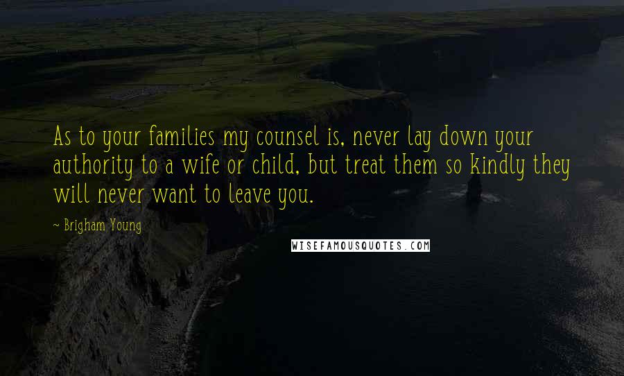 Brigham Young Quotes: As to your families my counsel is, never lay down your authority to a wife or child, but treat them so kindly they will never want to leave you.