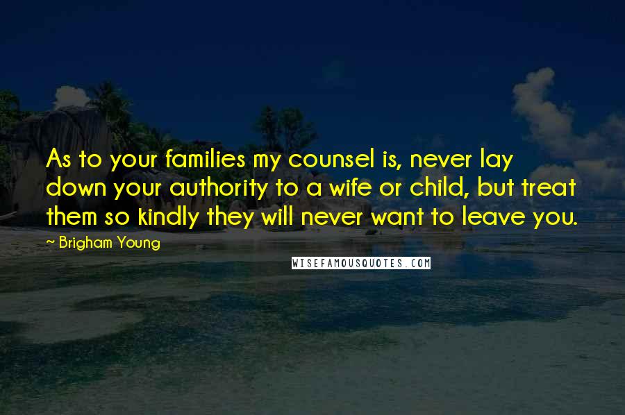 Brigham Young Quotes: As to your families my counsel is, never lay down your authority to a wife or child, but treat them so kindly they will never want to leave you.