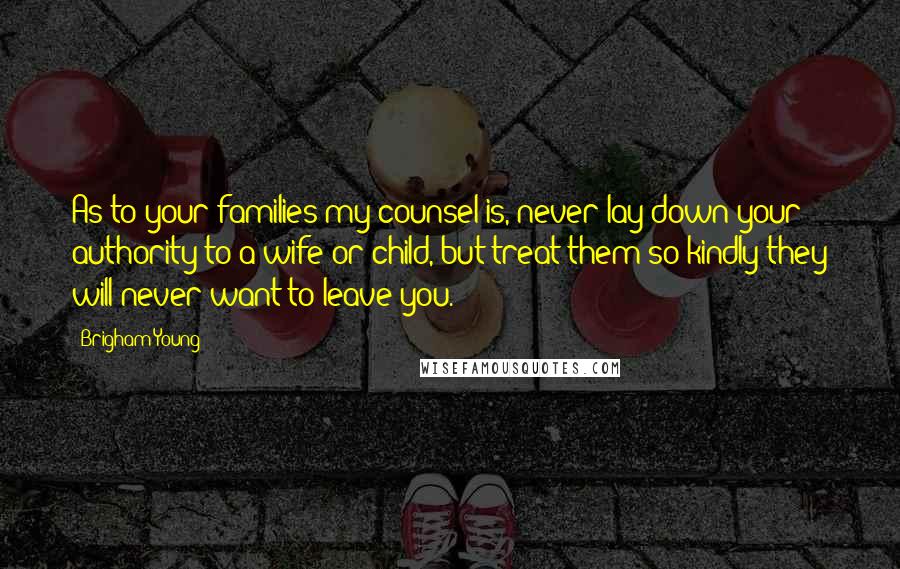 Brigham Young Quotes: As to your families my counsel is, never lay down your authority to a wife or child, but treat them so kindly they will never want to leave you.