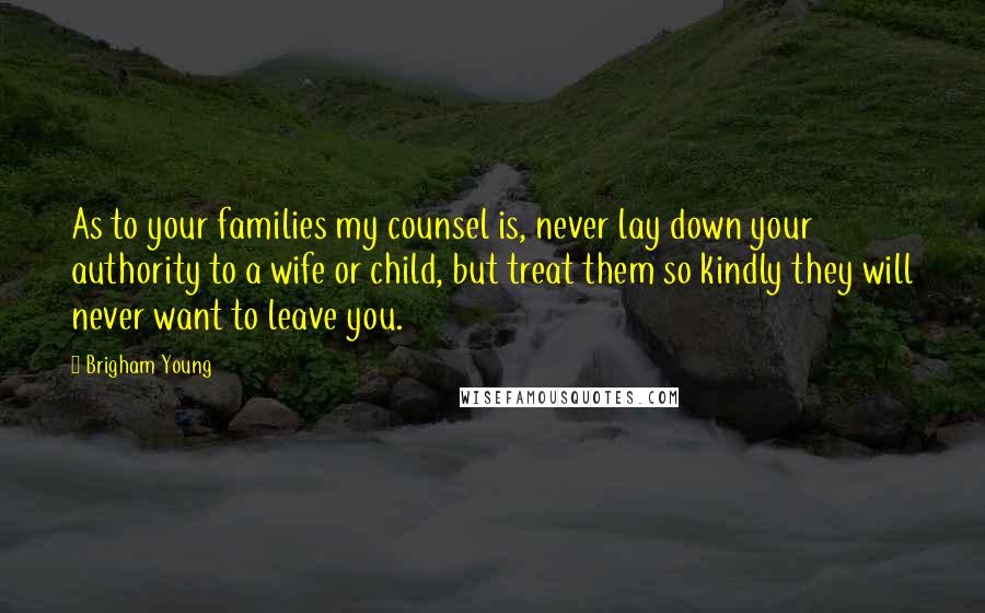 Brigham Young Quotes: As to your families my counsel is, never lay down your authority to a wife or child, but treat them so kindly they will never want to leave you.