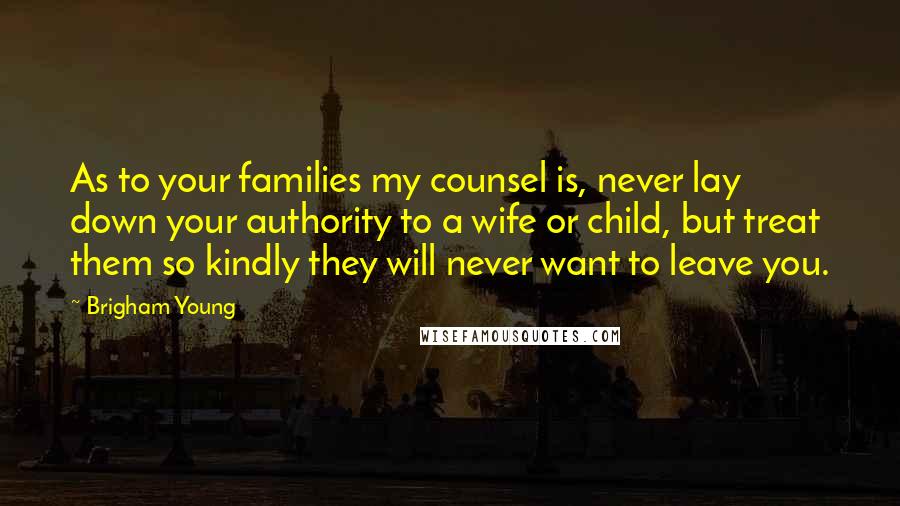 Brigham Young Quotes: As to your families my counsel is, never lay down your authority to a wife or child, but treat them so kindly they will never want to leave you.