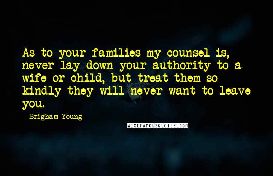 Brigham Young Quotes: As to your families my counsel is, never lay down your authority to a wife or child, but treat them so kindly they will never want to leave you.