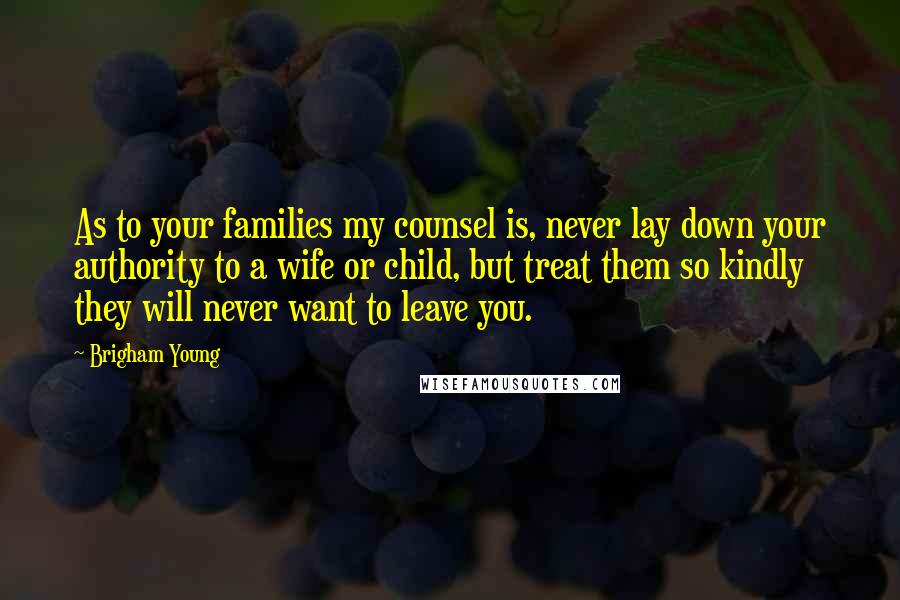 Brigham Young Quotes: As to your families my counsel is, never lay down your authority to a wife or child, but treat them so kindly they will never want to leave you.