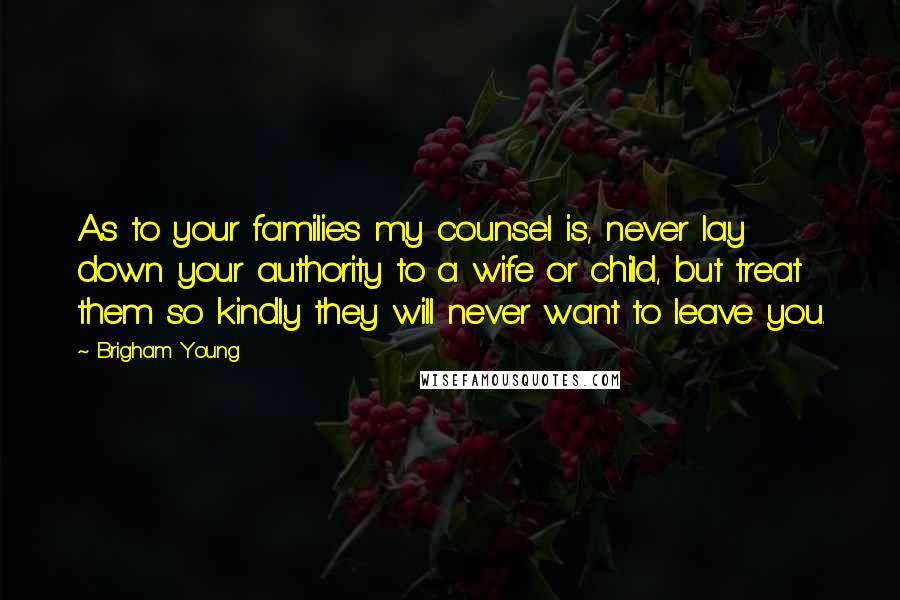 Brigham Young Quotes: As to your families my counsel is, never lay down your authority to a wife or child, but treat them so kindly they will never want to leave you.