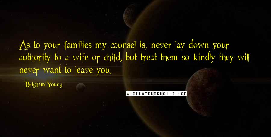 Brigham Young Quotes: As to your families my counsel is, never lay down your authority to a wife or child, but treat them so kindly they will never want to leave you.