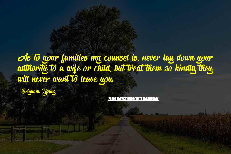 Brigham Young Quotes: As to your families my counsel is, never lay down your authority to a wife or child, but treat them so kindly they will never want to leave you.