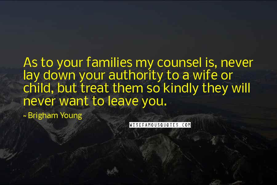 Brigham Young Quotes: As to your families my counsel is, never lay down your authority to a wife or child, but treat them so kindly they will never want to leave you.