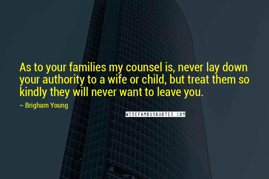 Brigham Young Quotes: As to your families my counsel is, never lay down your authority to a wife or child, but treat them so kindly they will never want to leave you.