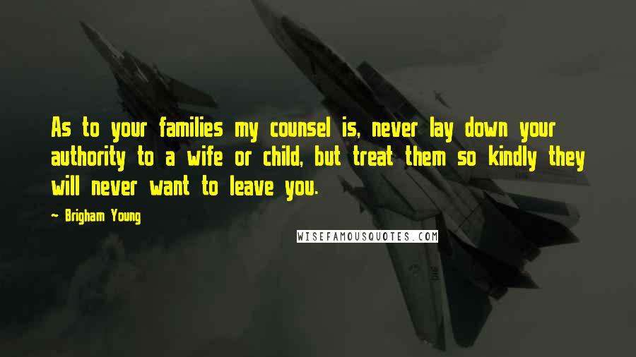 Brigham Young Quotes: As to your families my counsel is, never lay down your authority to a wife or child, but treat them so kindly they will never want to leave you.