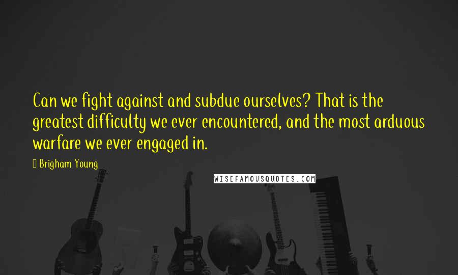 Brigham Young Quotes: Can we fight against and subdue ourselves? That is the greatest difficulty we ever encountered, and the most arduous warfare we ever engaged in.