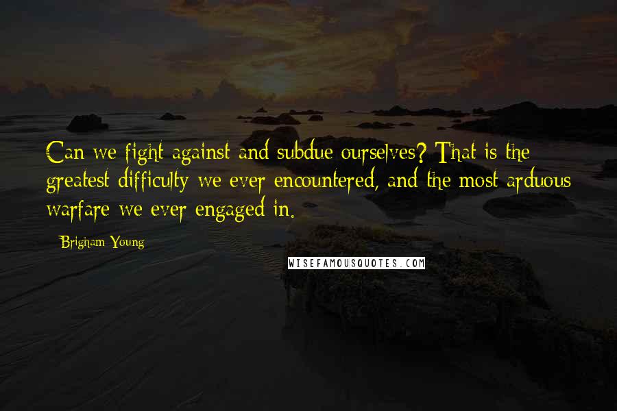 Brigham Young Quotes: Can we fight against and subdue ourselves? That is the greatest difficulty we ever encountered, and the most arduous warfare we ever engaged in.