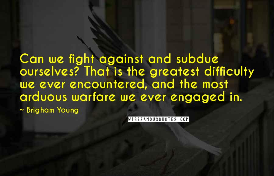 Brigham Young Quotes: Can we fight against and subdue ourselves? That is the greatest difficulty we ever encountered, and the most arduous warfare we ever engaged in.