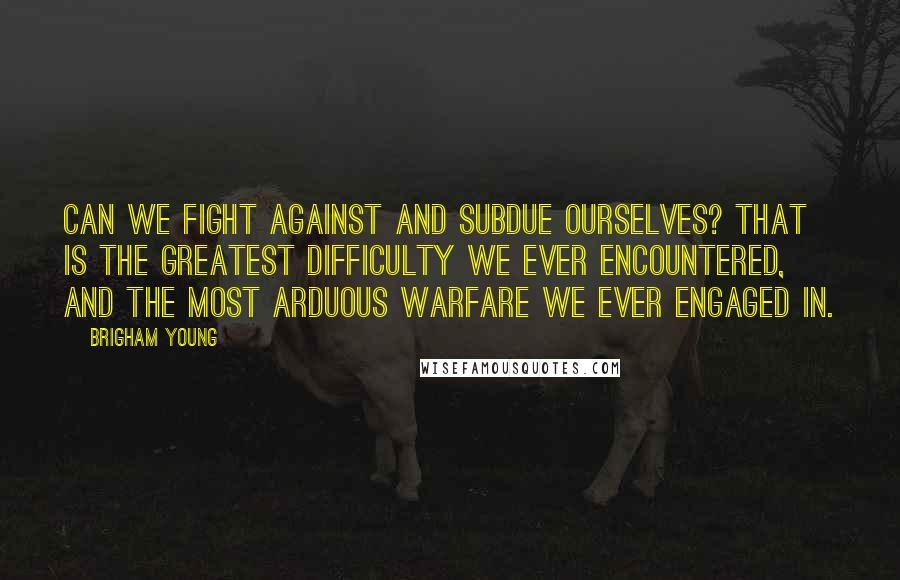 Brigham Young Quotes: Can we fight against and subdue ourselves? That is the greatest difficulty we ever encountered, and the most arduous warfare we ever engaged in.