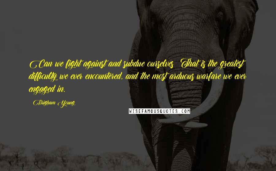 Brigham Young Quotes: Can we fight against and subdue ourselves? That is the greatest difficulty we ever encountered, and the most arduous warfare we ever engaged in.