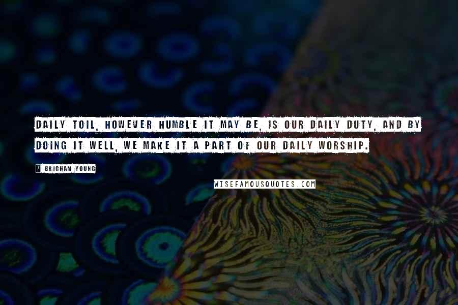 Brigham Young Quotes: Daily toil, however humble it may be, is our daily duty, and by doing it well, we make it a part of our daily worship.