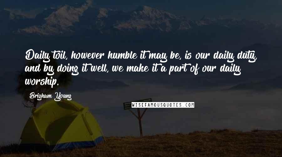 Brigham Young Quotes: Daily toil, however humble it may be, is our daily duty, and by doing it well, we make it a part of our daily worship.