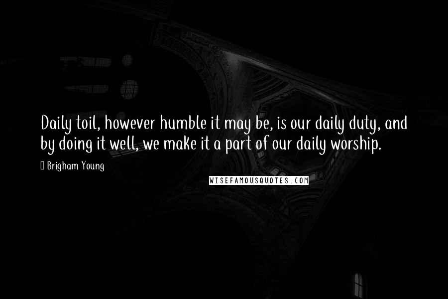 Brigham Young Quotes: Daily toil, however humble it may be, is our daily duty, and by doing it well, we make it a part of our daily worship.