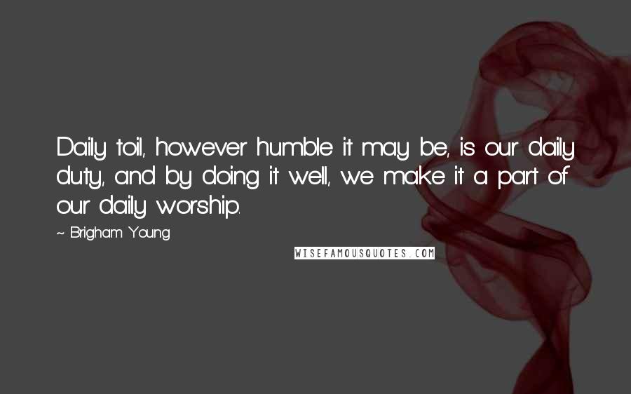 Brigham Young Quotes: Daily toil, however humble it may be, is our daily duty, and by doing it well, we make it a part of our daily worship.