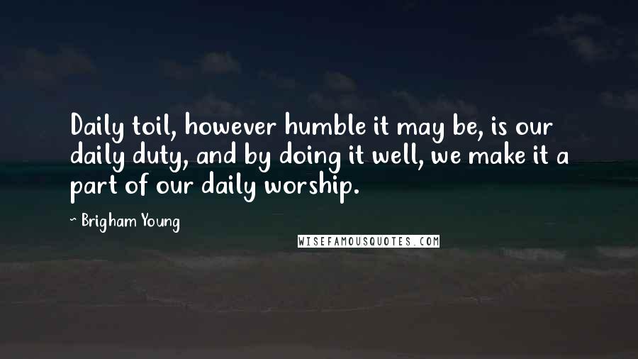 Brigham Young Quotes: Daily toil, however humble it may be, is our daily duty, and by doing it well, we make it a part of our daily worship.