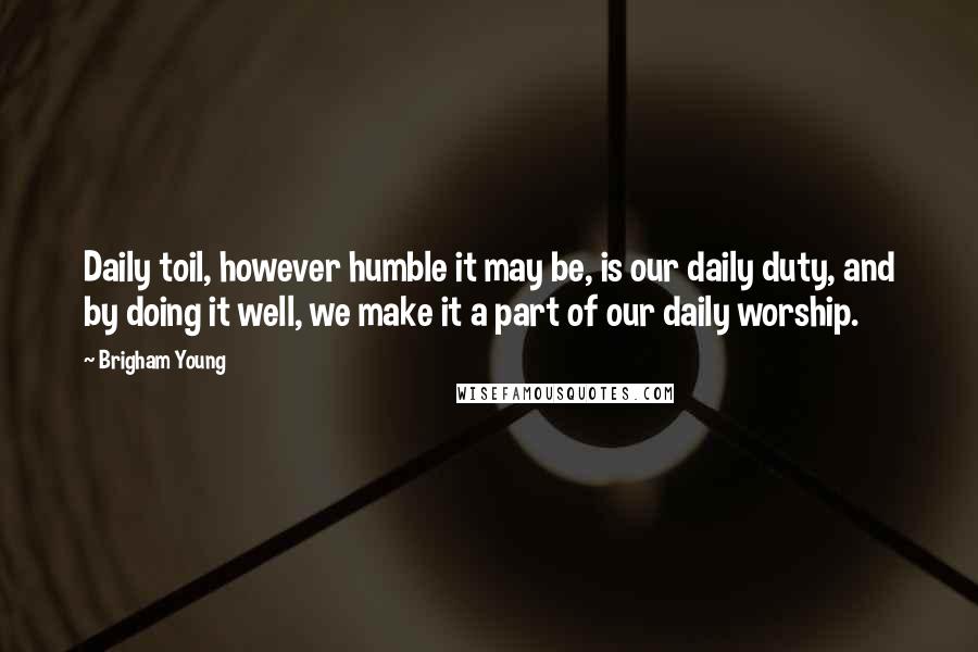 Brigham Young Quotes: Daily toil, however humble it may be, is our daily duty, and by doing it well, we make it a part of our daily worship.