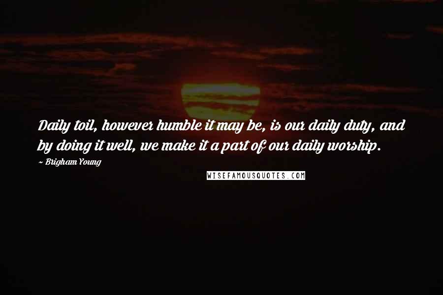 Brigham Young Quotes: Daily toil, however humble it may be, is our daily duty, and by doing it well, we make it a part of our daily worship.